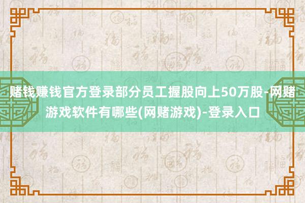 赌钱赚钱官方登录部分员工握股向上50万股-网赌游戏软件有哪些(网赌游戏)-登录入口