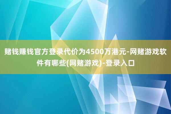 赌钱赚钱官方登录代价为4500万港元-网赌游戏软件有哪些(网赌游戏)-登录入口