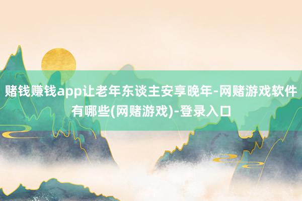 赌钱赚钱app让老年东谈主安享晚年-网赌游戏软件有哪些(网赌游戏)-登录入口