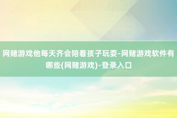 网赌游戏他每天齐会陪着孩子玩耍-网赌游戏软件有哪些(网赌游戏)-登录入口