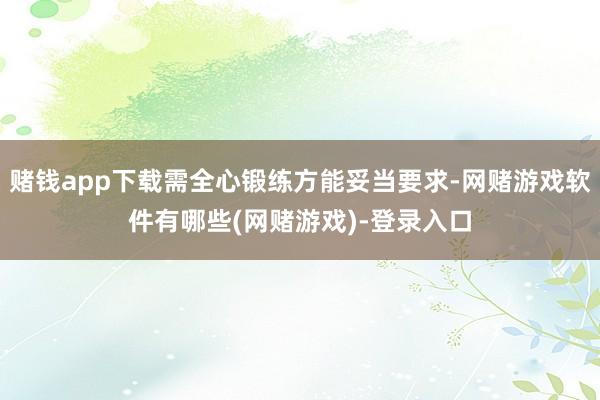 赌钱app下载需全心锻练方能妥当要求-网赌游戏软件有哪些(网赌游戏)-登录入口