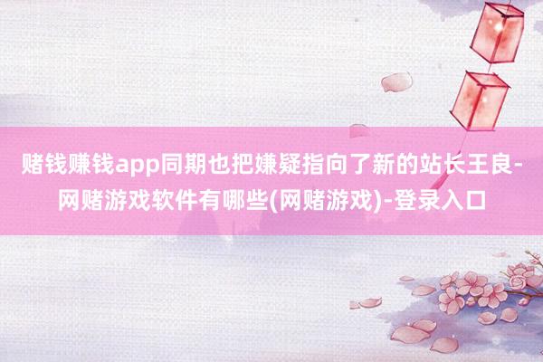 赌钱赚钱app同期也把嫌疑指向了新的站长王良-网赌游戏软件有哪些(网赌游戏)-登录入口