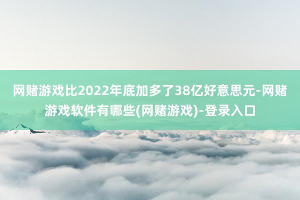 网赌游戏比2022年底加多了38亿好意思元-网赌游戏软件有哪些(网赌游戏)-登录入口