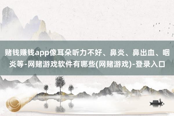 赌钱赚钱app像耳朵听力不好、鼻炎、鼻出血、咽炎等-网赌游戏软件有哪些(网赌游戏)-登录入口