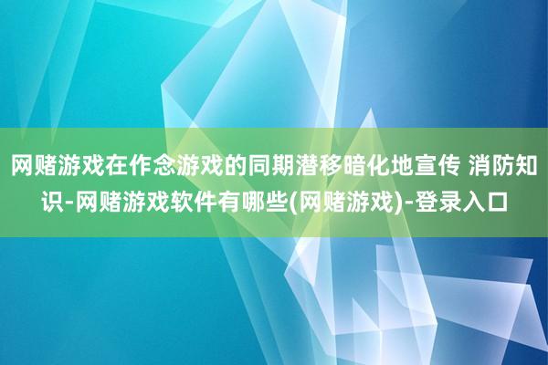 网赌游戏在作念游戏的同期潜移暗化地宣传 消防知识-网赌游戏软件有哪些(网赌游戏)-登录入口