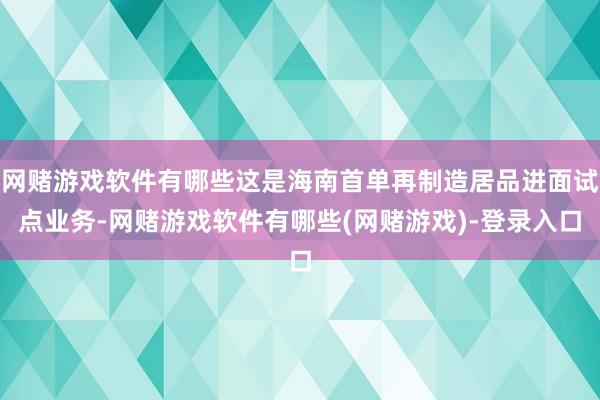 网赌游戏软件有哪些这是海南首单再制造居品进面试点业务-网赌游戏软件有哪些(网赌游戏)-登录入口
