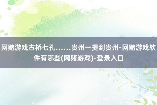 网赌游戏古桥七孔……贵州一提到贵州-网赌游戏软件有哪些(网赌游戏)-登录入口