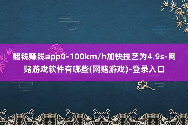 赌钱赚钱app0-100km/h加快技艺为4.9s-网赌游戏软件有哪些(网赌游戏)-登录入口