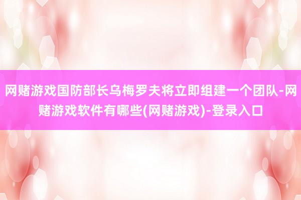 网赌游戏国防部长乌梅罗夫将立即组建一个团队-网赌游戏软件有哪些(网赌游戏)-登录入口