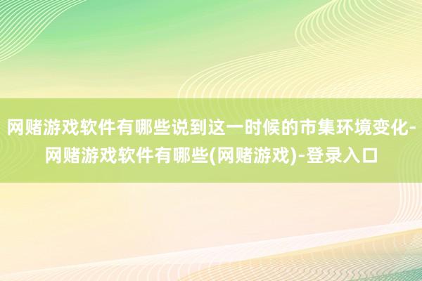 网赌游戏软件有哪些说到这一时候的市集环境变化-网赌游戏软件有哪些(网赌游戏)-登录入口
