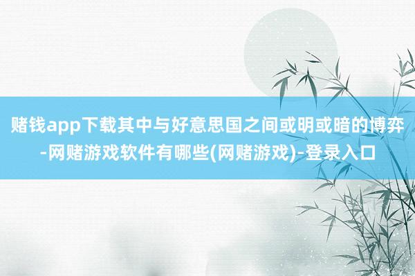 赌钱app下载其中与好意思国之间或明或暗的博弈-网赌游戏软件有哪些(网赌游戏)-登录入口