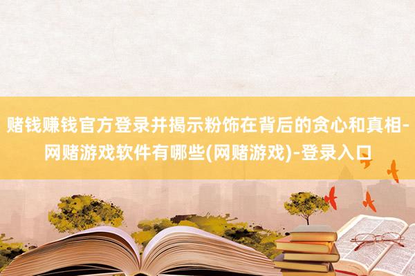 赌钱赚钱官方登录并揭示粉饰在背后的贪心和真相-网赌游戏软件有哪些(网赌游戏)-登录入口