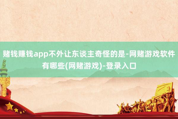 赌钱赚钱app不外让东谈主奇怪的是-网赌游戏软件有哪些(网赌游戏)-登录入口