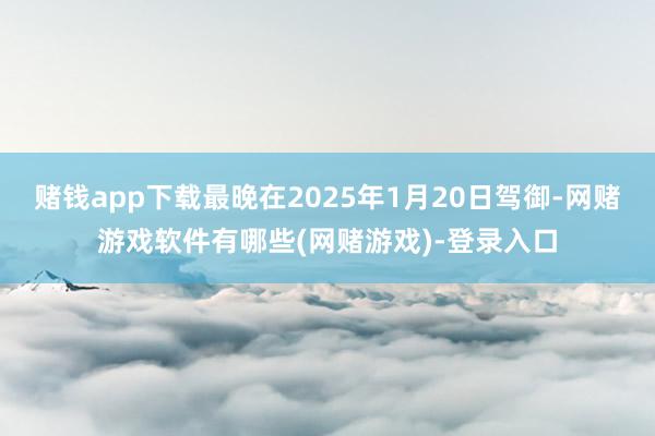 赌钱app下载最晚在2025年1月20日驾御-网赌游戏软件有哪些(网赌游戏)-登录入口