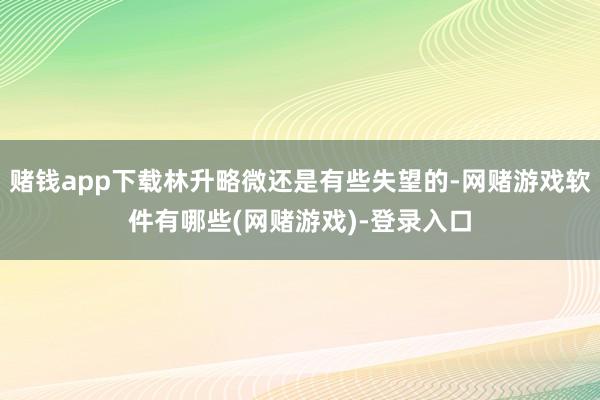赌钱app下载林升略微还是有些失望的-网赌游戏软件有哪些(网赌游戏)-登录入口
