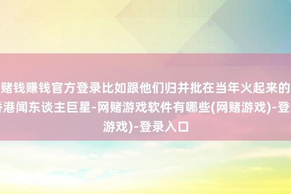 赌钱赚钱官方登录比如跟他们归并批在当年火起来的不少香港闻东谈主巨星-网赌游戏软件有哪些(网赌游戏)-登录入口