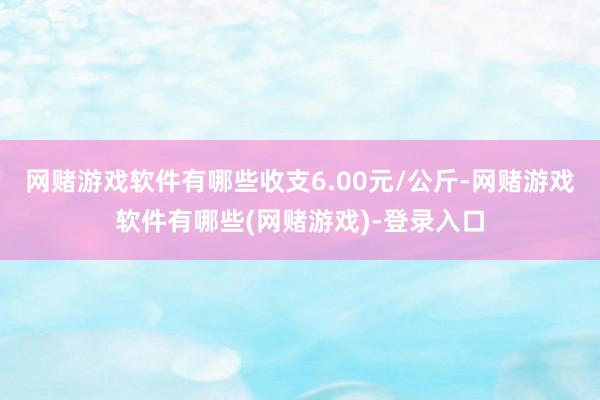 网赌游戏软件有哪些收支6.00元/公斤-网赌游戏软件有哪些(网赌游戏)-登录入口