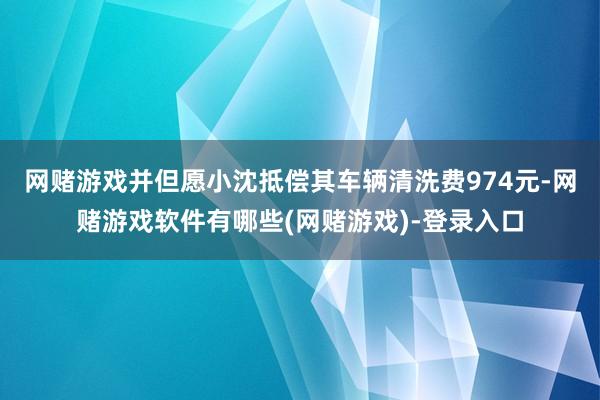 网赌游戏并但愿小沈抵偿其车辆清洗费974元-网赌游戏软件有哪些(网赌游戏)-登录入口