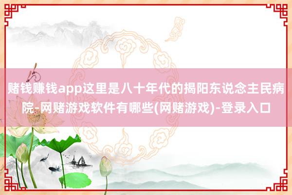 赌钱赚钱app这里是八十年代的揭阳东说念主民病院-网赌游戏软件有哪些(网赌游戏)-登录入口