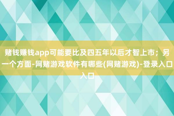 赌钱赚钱app可能要比及四五年以后才智上市；另一个方面-网赌游戏软件有哪些(网赌游戏)-登录入口