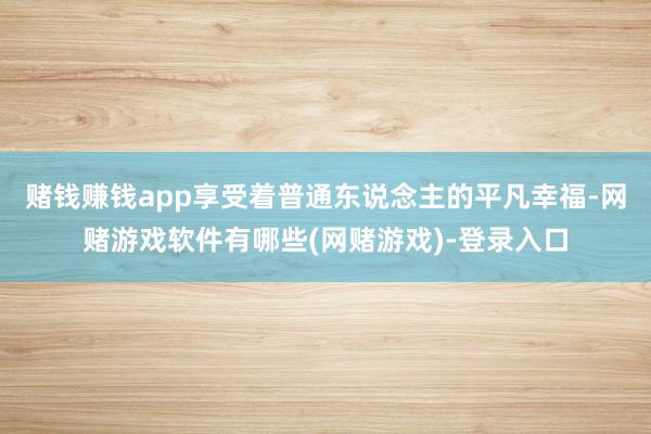 赌钱赚钱app享受着普通东说念主的平凡幸福-网赌游戏软件有哪些(网赌游戏)-登录入口