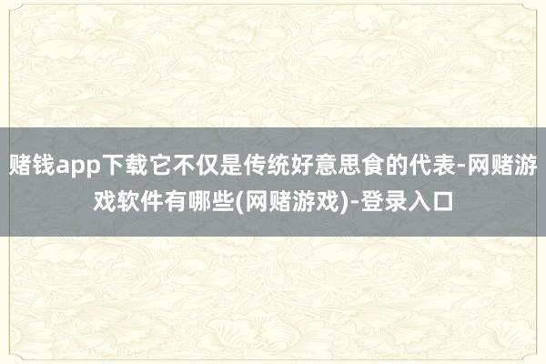 赌钱app下载它不仅是传统好意思食的代表-网赌游戏软件有哪些(网赌游戏)-登录入口