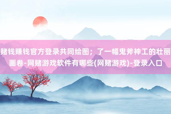 赌钱赚钱官方登录共同绘图；了一幅鬼斧神工的壮丽画卷-网赌游戏软件有哪些(网赌游戏)-登录入口