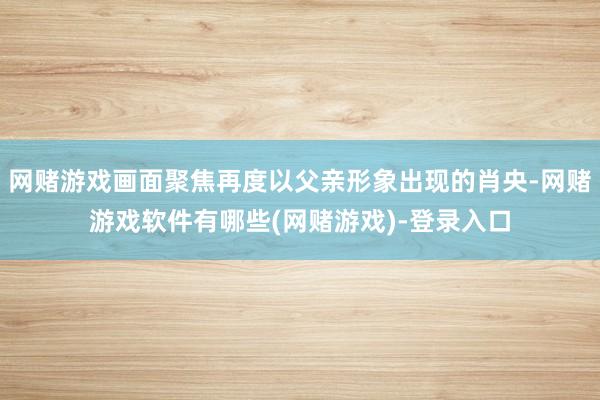 网赌游戏画面聚焦再度以父亲形象出现的肖央-网赌游戏软件有哪些(网赌游戏)-登录入口
