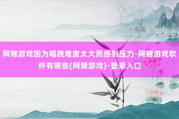 网赌游戏因为唱跳难度太大而感到压力-网赌游戏软件有哪些(网赌游戏)-登录入口