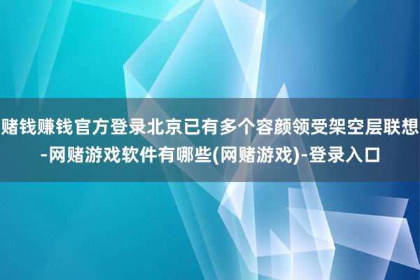 赌钱赚钱官方登录北京已有多个容颜领受架空层联想-网赌游戏软件有哪些(网赌游戏)-登录入口