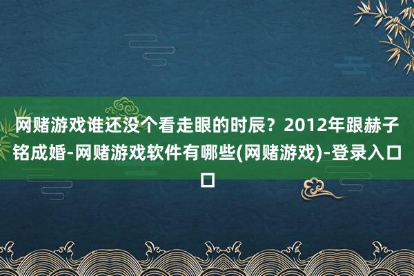 网赌游戏谁还没个看走眼的时辰？2012年跟赫子铭成婚-网赌游戏软件有哪些(网赌游戏)-登录入口