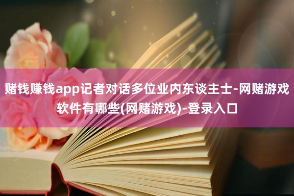 赌钱赚钱app记者对话多位业内东谈主士-网赌游戏软件有哪些(网赌游戏)-登录入口