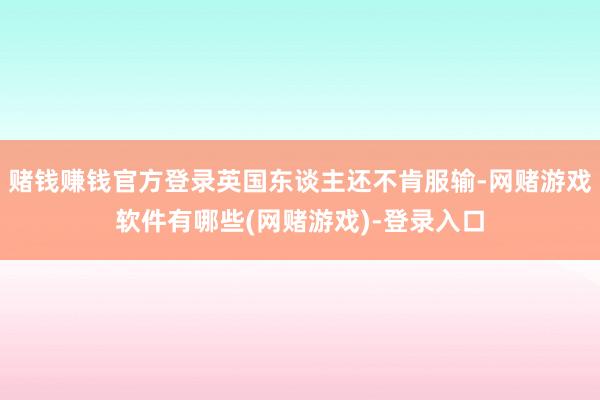 赌钱赚钱官方登录英国东谈主还不肯服输-网赌游戏软件有哪些(网赌游戏)-登录入口