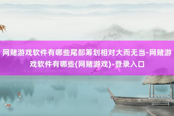 网赌游戏软件有哪些尾部筹划相对大而无当-网赌游戏软件有哪些(网赌游戏)-登录入口