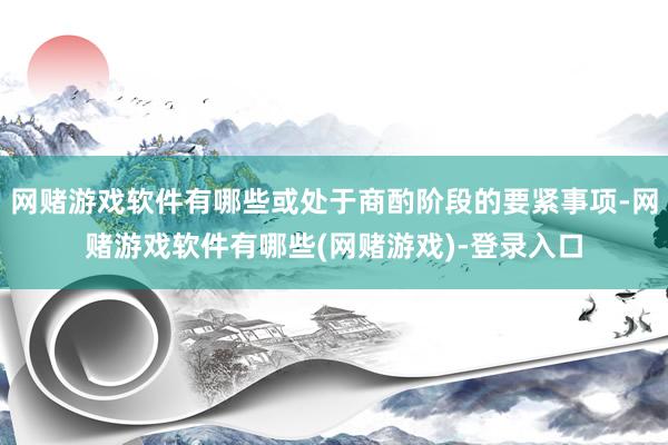 网赌游戏软件有哪些或处于商酌阶段的要紧事项-网赌游戏软件有哪些(网赌游戏)-登录入口