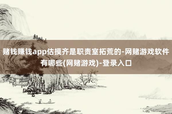 赌钱赚钱app估摸齐是职责室拓荒的-网赌游戏软件有哪些(网赌游戏)-登录入口