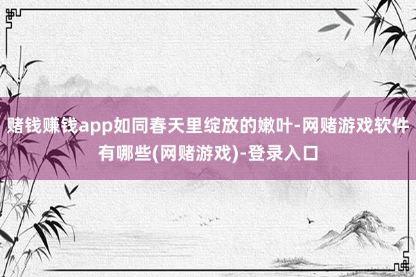 赌钱赚钱app如同春天里绽放的嫩叶-网赌游戏软件有哪些(网赌游戏)-登录入口