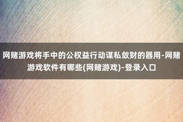网赌游戏将手中的公权益行动谋私敛财的器用-网赌游戏软件有哪些(网赌游戏)-登录入口