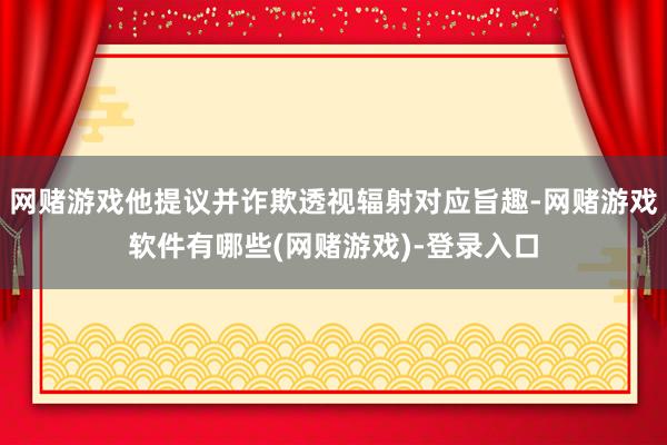 网赌游戏他提议并诈欺透视辐射对应旨趣-网赌游戏软件有哪些(网赌游戏)-登录入口