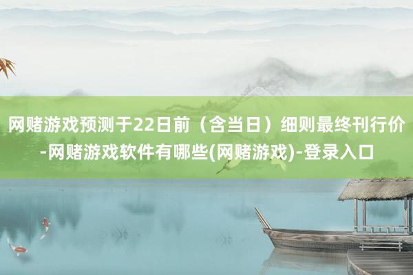 网赌游戏预测于22日前（含当日）细则最终刊行价-网赌游戏软件有哪些(网赌游戏)-登录入口