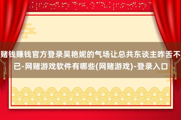 赌钱赚钱官方登录吴艳妮的气场让总共东谈主咋舌不已-网赌游戏软件有哪些(网赌游戏)-登录入口