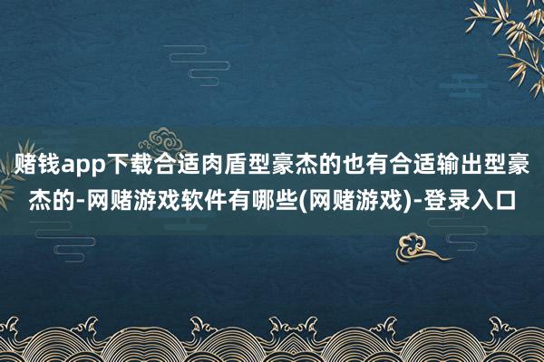 赌钱app下载合适肉盾型豪杰的也有合适输出型豪杰的-网赌游戏软件有哪些(网赌游戏)-登录入口