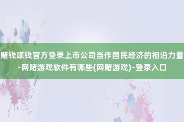 赌钱赚钱官方登录上市公司当作国民经济的相沿力量-网赌游戏软件有哪些(网赌游戏)-登录入口