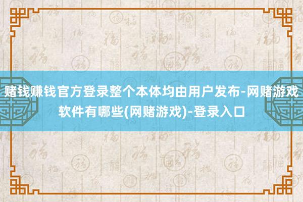 赌钱赚钱官方登录整个本体均由用户发布-网赌游戏软件有哪些(网赌游戏)-登录入口