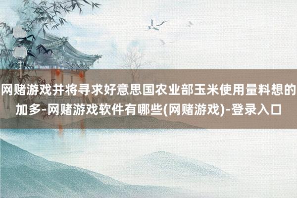 网赌游戏并将寻求好意思国农业部玉米使用量料想的加多-网赌游戏软件有哪些(网赌游戏)-登录入口