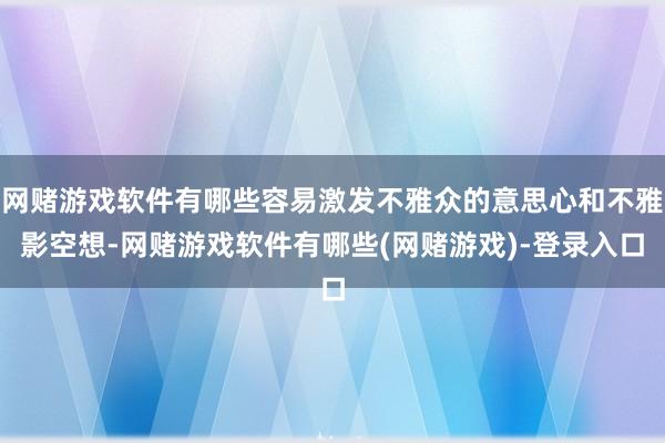 网赌游戏软件有哪些容易激发不雅众的意思心和不雅影空想-网赌游戏软件有哪些(网赌游戏)-登录入口