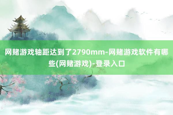 网赌游戏轴距达到了2790mm-网赌游戏软件有哪些(网赌游戏)-登录入口