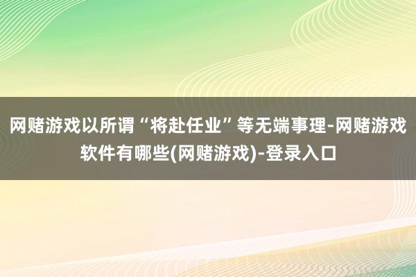网赌游戏以所谓“将赴任业”等无端事理-网赌游戏软件有哪些(网赌游戏)-登录入口