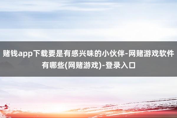 赌钱app下载要是有感兴味的小伙伴-网赌游戏软件有哪些(网赌游戏)-登录入口