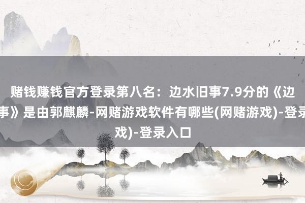 赌钱赚钱官方登录第八名：边水旧事7.9分的《边水旧事》是由郭麒麟-网赌游戏软件有哪些(网赌游戏)-登录入口